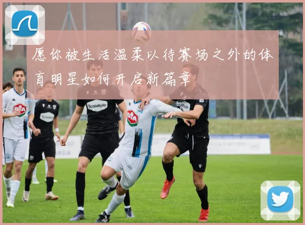 愿你被生活温柔以待赛场之外的体育明星如何开启新篇章