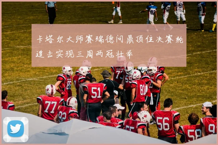 卡塔尔大师赛瑞德问鼎顶住决赛轮追击实现三周两冠壮举