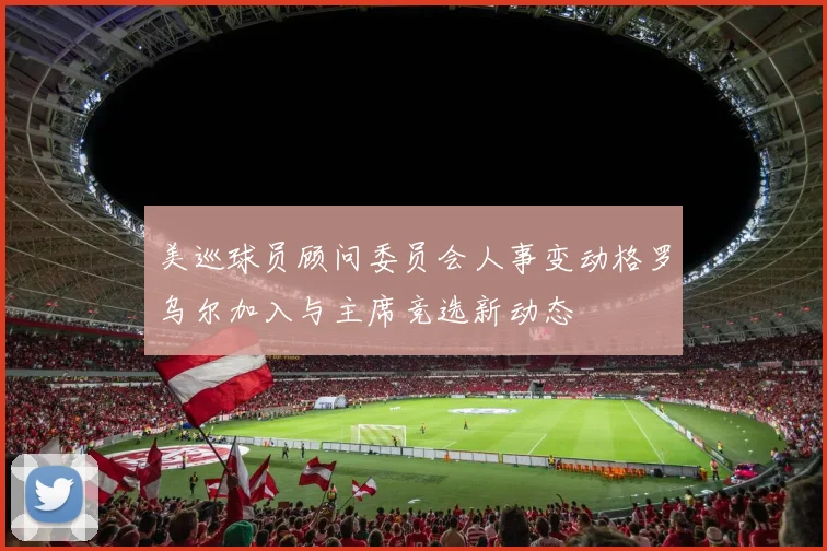 美巡球员顾问委员会人事变动格罗乌尔加入与主席竞选新动态