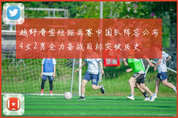 越野滑雪短距离赛中国队阵容公布4女2男全力备战目标突破历史