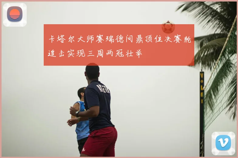 卡塔尔大师赛瑞德问鼎顶住决赛轮追击实现三周两冠壮举