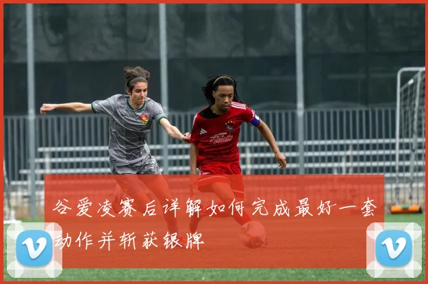 谷爱凌赛后详解如何完成最好一套动作并斩获银牌